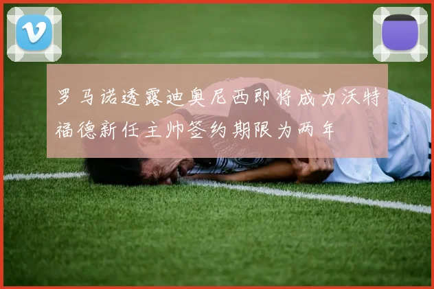 罗马诺透露迪奥尼西即将成为沃特福德新任主帅签约期限为两年