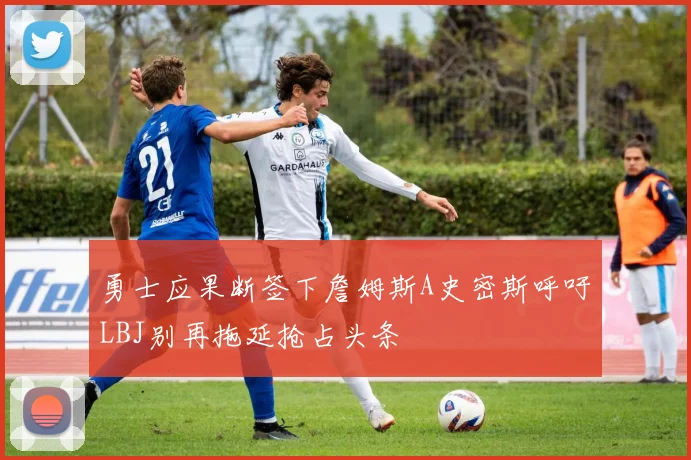 勇士应果断签下詹姆斯A史密斯呼吁LBJ别再拖延抢占头条