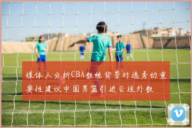 媒体人分析CBA教练背景对选秀的重要性建议中国男篮引进合适外教