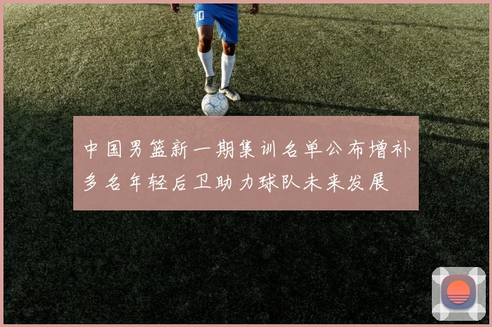 中国男篮新一期集训名单公布增补多名年轻后卫助力球队未来发展