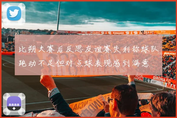 比朔夫赛后反思友谊赛失利称球队跑动不足但对点球表现感到满意