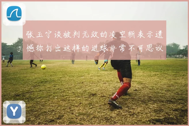 张玉宁谈被判无效的凌空斩表示遗憾称打出这样的进球非常不可思议