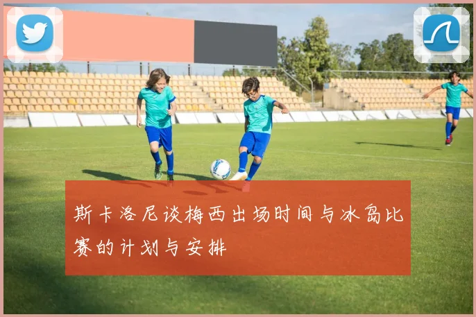 斯卡洛尼谈梅西出场时间与冰岛比赛的计划与安排
