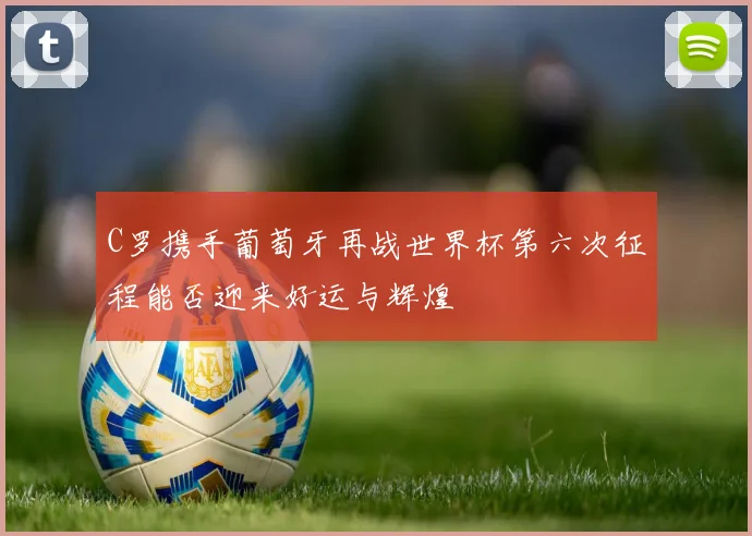 C罗携手葡萄牙再战世界杯第六次征程能否迎来好运与辉煌