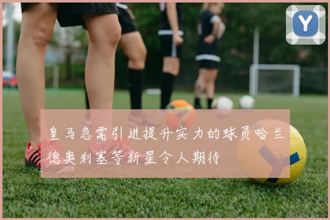 皇马急需引进提升实力的球员哈兰德奥利塞等新星令人期待