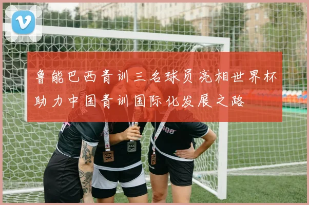 鲁能巴西青训三名球员亮相世界杯助力中国青训国际化发展之路