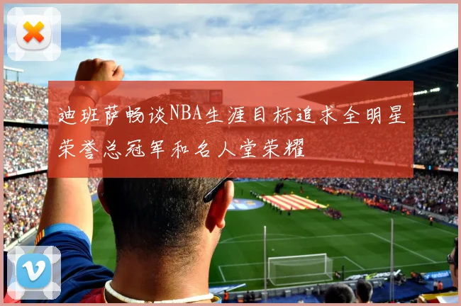 迪班萨畅谈NBA生涯目标追求全明星荣誉总冠军和名人堂荣耀