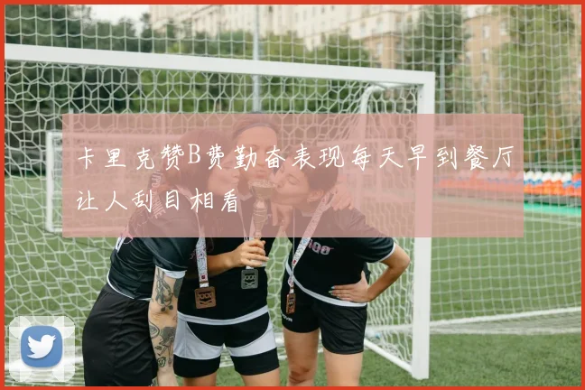 卡里克赞B费勤奋表现每天早到餐厅让人刮目相看