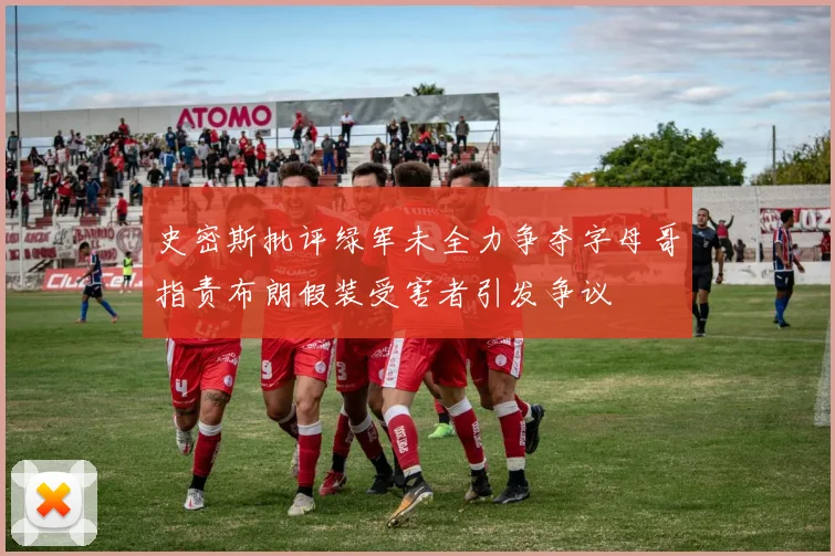 史密斯批评绿军未全力争夺字母哥指责布朗假装受害者引发争议