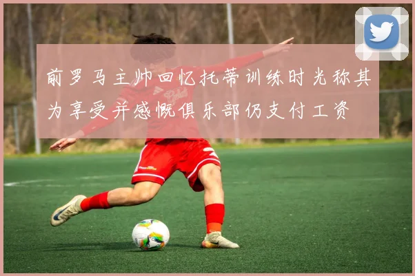 前罗马主帅回忆托蒂训练时光称其为享受并感慨俱乐部仍支付工资