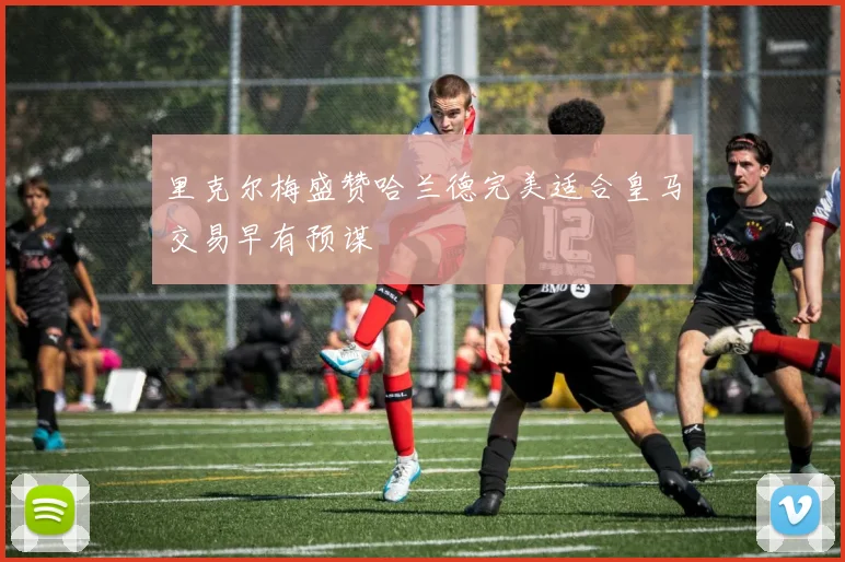 里克尔梅盛赞哈兰德完美适合皇马交易早有预谋