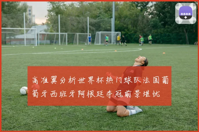 高准翼分析世界杯热门球队法国葡萄牙西班牙阿根廷夺冠前景堪忧