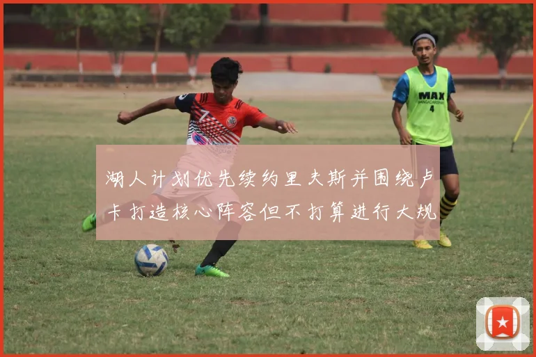 湖人计划优先续约里夫斯并围绕卢卡打造核心阵容但不打算进行大规模重建
