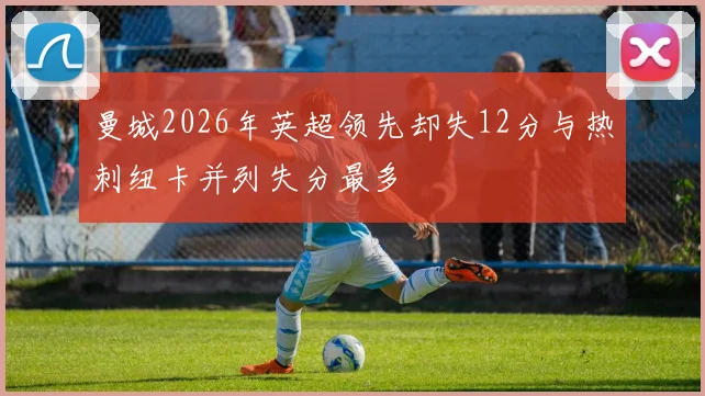 曼城2026年英超领先却失12分与热刺纽卡并列失分最多